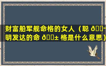 财富船军舰命格的女人（聪 🐬 明发达的命 🐱 格是什么意思）
